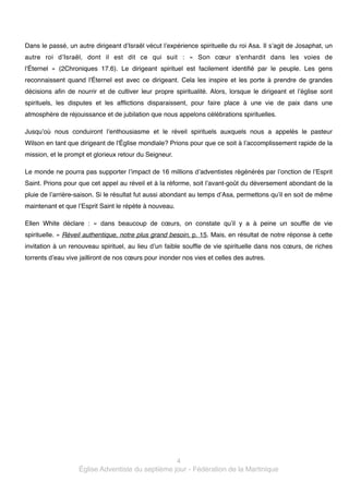 Dans le passé, un autre dirigeant d’Israël vécut l’expérience spirituelle du roi Asa. Il s’agit de Josaphat, un
autre roi d’Israël, dont il est dit ce qui suit  : «  Son cœur s'enhardit dans les voies de
l'Éternel  » (2Chroniques 17.6). Le dirigeant spirituel est facilement identifié par le peuple. Les gens
reconnaissent quand l'Éternel est avec ce dirigeant. Cela les inspire et les porte à prendre de grandes
décisions afin de nourrir et de cultiver leur propre spiritualité. Alors, lorsque le dirigeant et l’église sont
spirituels, les disputes et les afflictions disparaissent, pour faire place à une vie de paix dans une
atmosphère de réjouissance et de jubilation que nous appelons célébrations spirituelles. !
Jusqu’où nous conduiront l’enthousiasme et le réveil spirituels auxquels nous a appelés le pasteur
Wilson en tant que dirigeant de l'Église mondiale? Prions pour que ce soit à l’accomplissement rapide de la
mission, et le prompt et glorieux retour du Seigneur.

!

Le monde ne pourra pas supporter l’impact de 16 millions d’adventistes régénérés par l’onction de l’Esprit
Saint. Prions pour que cet appel au réveil et à la réforme, soit l’avant-goût du déversement abondant de la
pluie de l’arrière-saison. Si le résultat fut aussi abondant au temps d’Asa, permettons qu’il en soit de même
maintenant et que l’Esprit Saint le répète à nouveau. !
Ellen White déclare  :  «  dans beaucoup de cœurs, on constate qu’il y a à peine un souffle de vie
spirituelle. » Réveil authentique, notre plus grand besoin, p. 15. Mais, en résultat de notre réponse à cette
invitation à un renouveau spirituel, au lieu d’un faible souffle de vie spirituelle dans nos cœurs, de riches
torrents d’eau vive jailliront de nos cœurs pour inonder nos vies et celles des autres. !

4!
Église Adventiste du septième jour - Fédération de la Martinique

 