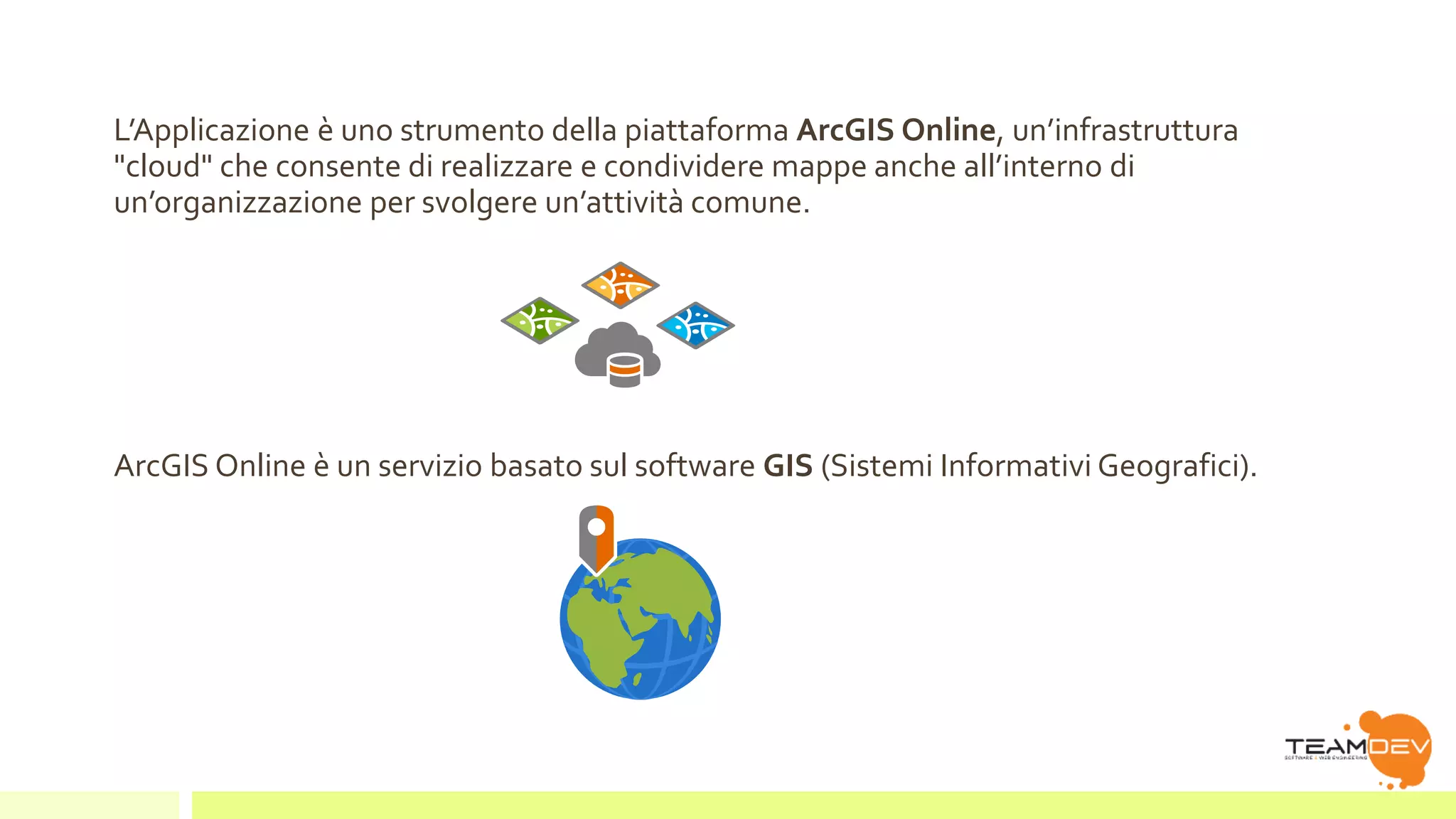 L’Applicazione è uno strumento della piattaforma ArcGIS Online, un’infrastruttura 
"cloud" che consente di realizzare e condividere mappe anche all’interno di 
un’organizzazione per svolgere un’attività comune. 
ArcGIS Online è un servizio basato sul software GIS (Sistemi Informativi Geografici). 
 
