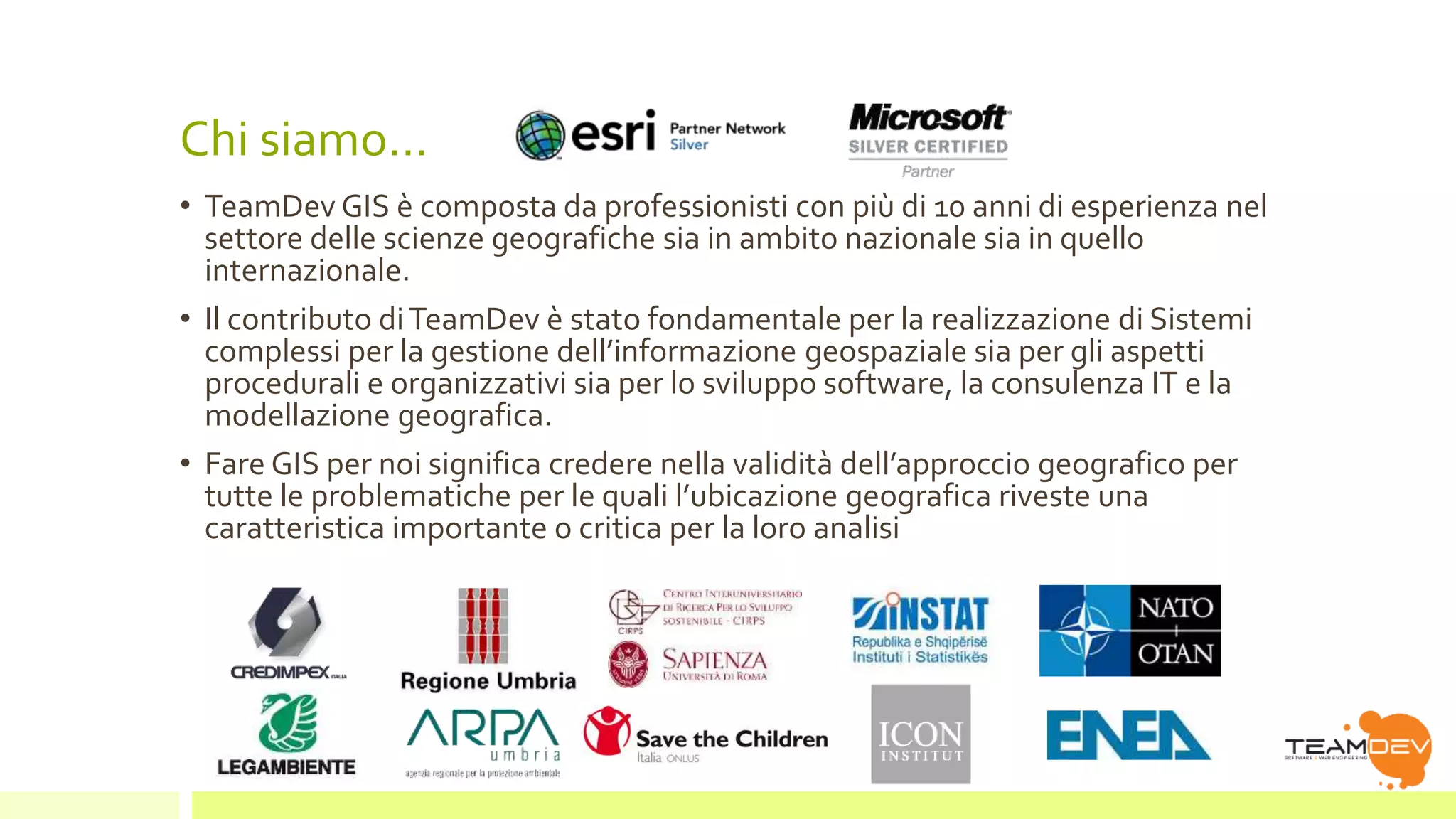 Chi siamo… 
• TeamDev GIS è composta da professionisti con più di 10 anni di esperienza nel 
settore delle scienze geografiche sia in ambito nazionale sia in quello 
internazionale. 
• Il contributo di TeamDev è stato fondamentale per la realizzazione di Sistemi 
complessi per la gestione dell’informazione geospaziale sia per gli aspetti 
procedurali e organizzativi sia per lo sviluppo software, la consulenza IT e la 
modellazione geografica. 
• Fare GIS per noi significa credere nella validità dell’approccio geografico per 
tutte le problematiche per le quali l’ubicazione geografica riveste una 
caratteristica importante o critica per la loro analisi 
 