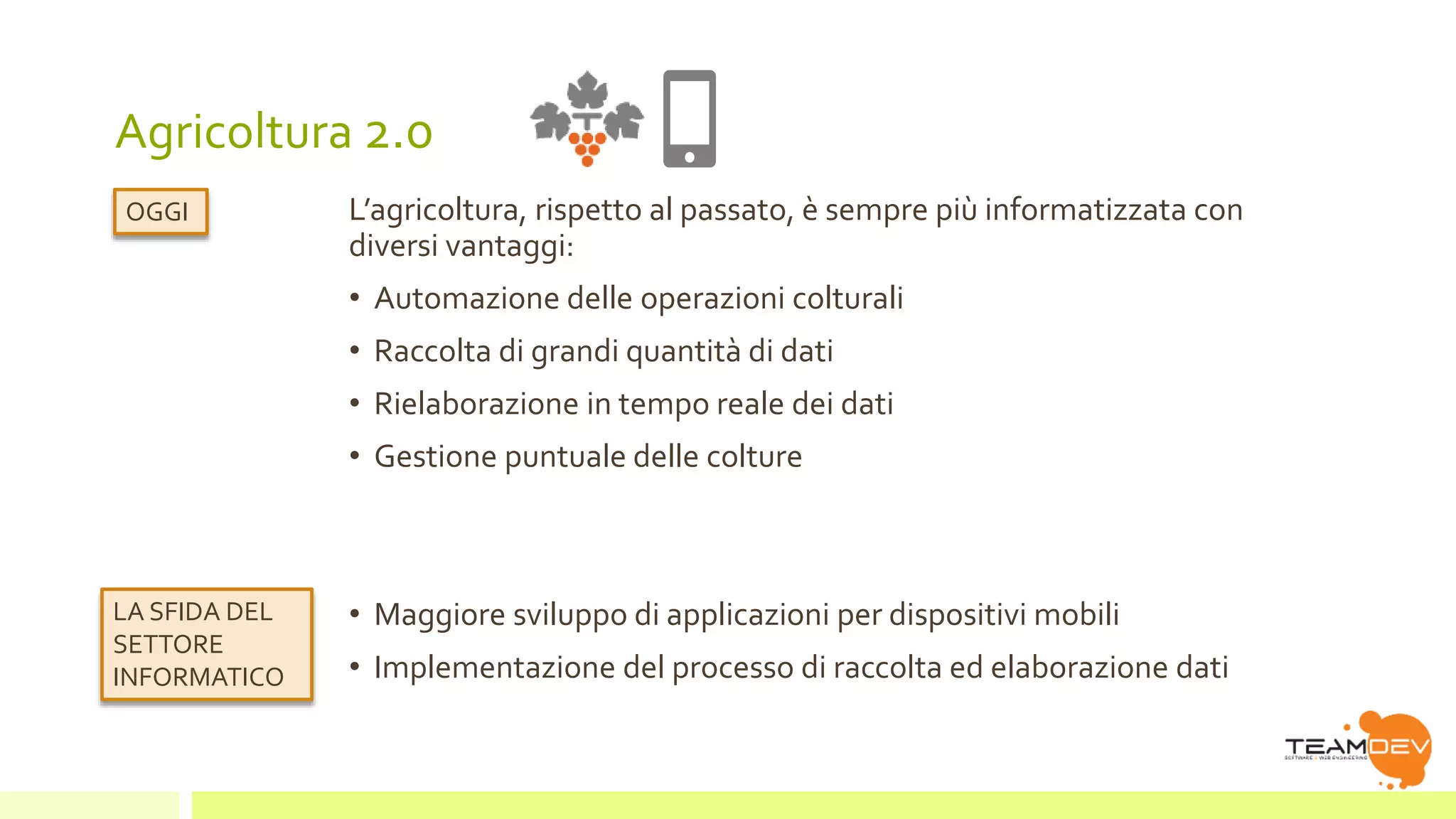 Agricoltura 2.0 
L’agricoltura, rispetto al passato, è sempre più informatizzata con 
diversi vantaggi: 
• Automazione delle operazioni colturali 
• Raccolta di grandi quantità di dati 
• Rielaborazione in tempo reale dei dati 
• Gestione puntuale delle colture 
• Maggiore sviluppo di applicazioni per dispositivi mobili 
• Implementazione del processo di raccolta ed elaborazione dati 
OGGI 
LA SFIDA DEL 
SETTORE 
INFORMATICO 
 