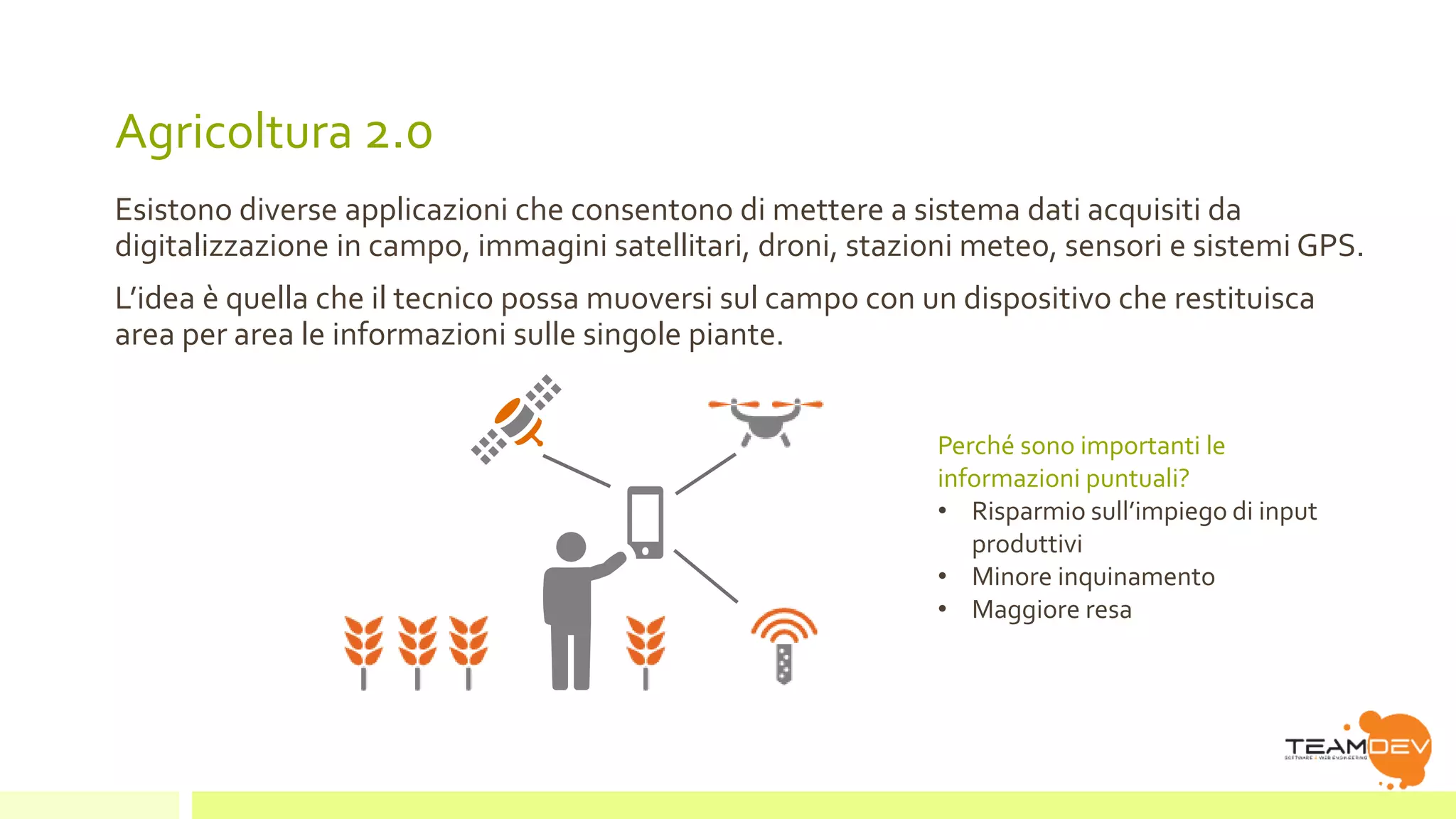 Agricoltura 2.0 
Esistono diverse applicazioni che consentono di mettere a sistema dati acquisiti da 
digitalizzazione in campo, immagini satellitari, droni, stazioni meteo, sensori e sistemi GPS. 
L’idea è quella che il tecnico possa muoversi sul campo con un dispositivo che restituisca 
area per area le informazioni sulle singole piante. 
Perché sono importanti le 
informazioni puntuali? 
• Risparmio sull’impiego di input 
produttivi 
• Minore inquinamento 
• Maggiore resa 
 