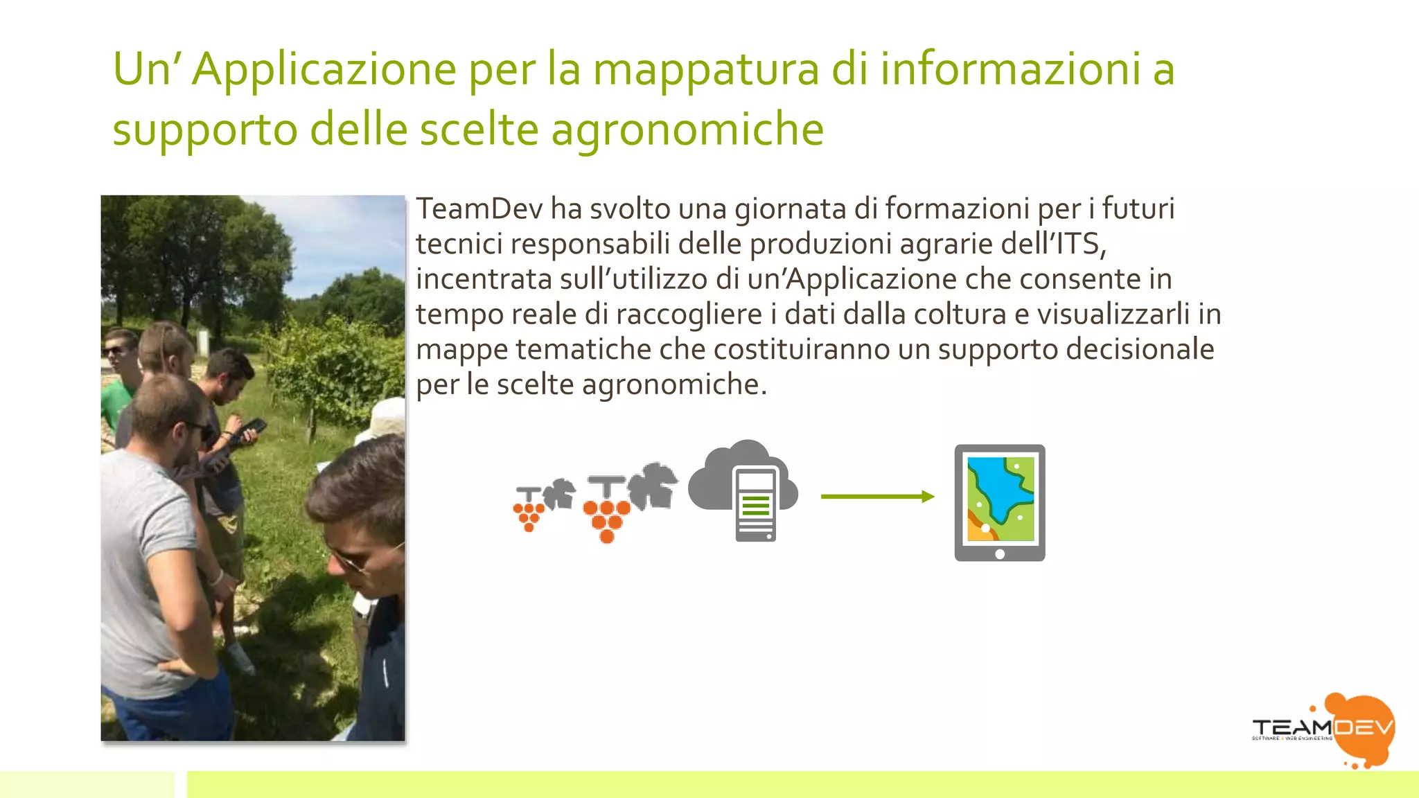 Un’ Applicazione per la mappatura di informazioni a 
supporto delle scelte agronomiche 
TeamDev ha svolto una giornata di formazioni per i futuri 
tecnici responsabili delle produzioni agrarie dell’ITS, 
incentrata sull’utilizzo di un’Applicazione che consente in 
tempo reale di raccogliere i dati dalla coltura e visualizzarli in 
mappe tematiche che costituiranno un supporto decisionale 
per le scelte agronomiche. 
 