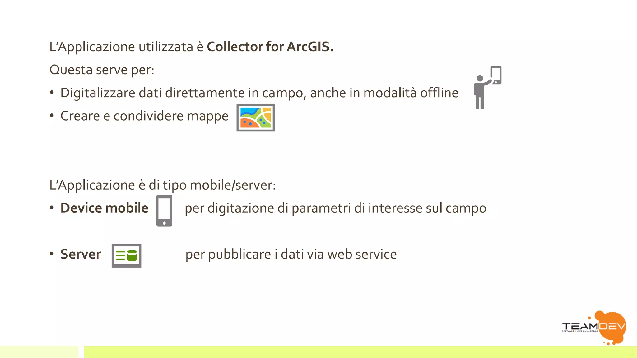 L’Applicazione utilizzata è Collector for ArcGIS. 
Questa serve per: 
• Digitalizzare dati direttamente in campo, anche in modalità offline 
• Creare e condividere mappe 
L’Applicazione è di tipo mobile/server: 
• Device mobile per digitazione di parametri di interesse sul campo 
• Server per pubblicare i dati via web service 
 