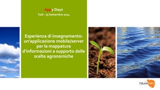 Appy Days 
Todi - 25 Settembre 2014 
Esperienza di insegnamento: 
un’applicazione mobile/server 
per la mappatura 
d’informazioni a supporto delle 
scelte agronomiche 
 