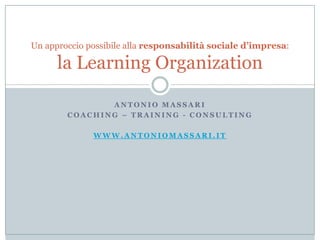 Antonio Massari Coaching – training - consulting WWW.ANTONIOMASSARI.IT Un approccio possibile alla responsabilità sociale d’impresa:la LearningOrganization 