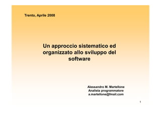 Trento, Aprile 2008




           Un approccio sistematico ed
           organizzato allo sviluppo del
                     software




                            Alessandro M. Martellone
                            Analista programmatore
                            a.martellone@fmail.com

                                                       1
 