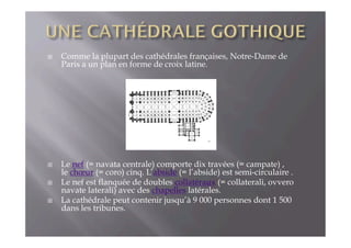 !  Comme la plupart des cathédrales françaises, Notre-Dame de
Paris a un plan en forme de croix latine.
!  Le nef (= navata centrale) comporte dix travées (= campate) ,
le chœur (= coro) cinq. L’abside (= l’abside) est semi-circulaire .
!  Le nef est flanquée de doubles collatéraux (= collaterali, ovvero
navate laterali) avec des chapelles latérales.
!  La cathédrale peut contenir jusqu’à 9 000 personnes dont 1 500
dans les tribunes.
 