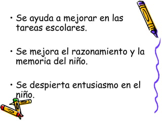 Se ayuda a mejorar en las tareas escolares. Se mejora el razonamiento y la memoria del niño. Se despierta entusiasmo en el niño. 