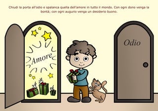 Chiudi la porta all’odio e spalanca quella dell’amore in tutto il mondo. Con ogni dono venga la
bontà; con ogni augurio ve...