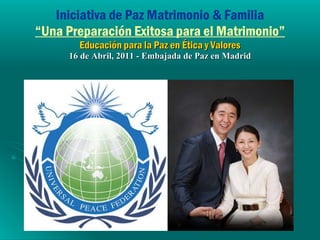 Iniciativa de Paz Matrimonio & Familia “Una Preparación Exitosa para el Matrimonio” Educación para la Paz en Ética y Valores 16 de Abril, 2011 - Embajada de Paz en Madrid 