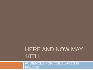 HERE AND NOW MAY 18TH AUDIENCES FOR VISUAL ARTS IN IRELAND 
