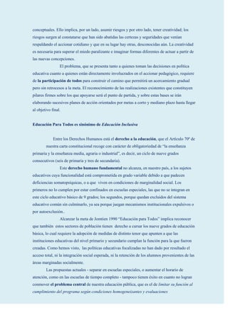 conceptuales. Ello implica, por un lado, asumir riesgos y por otro lado, tener creatividad; los
riesgos surgen al constatarse que han sido abatidas las certezas y seguridades que venían
respaldando el accionar cotidiano y que en su lugar hay otras, desconocidas aún. La creatividad
es necesaria para superar el miedo paralizante e imaginar formas diferentes de actuar a partir de
las nuevas concepciones.
                 El problema, que se presenta tanto a quienes toman las decisiones en política
educativa cuanto a quienes están directamente involucrados en el accionar pedagógico, requiere
de la participación de todos para construir el camino que permitirá un acercamiento gradual
pero sin retrocesos a la meta. El reconocimiento de las realizaciones existentes que constituyen
pilares firmes sobre los que apoyarse será el punto de partida, y sobre estas bases se irán
elaborando sucesivos planes de acción orientados por metas a corto y mediano plazo hasta llegar
al objetivo final.


Educación Para Todos es sinónimo de Educación Inclusiva


             Entre los Derechos Humanos está el derecho a la educación, que el Artículo 70º de
        nuestra carta constitucional recoge con carácter de obligatoriedad de “la enseñanza
primaria y la enseñanza media, agraria o industrial”, es decir, un ciclo de nueve grados
consecutivos (seis de primaria y tres de secundaria).
                 Este derecho humano fundamental no alcanza, en nuestro país, a los sujetos
educativos cuya funcionalidad está comprometida en grado variable debido a que padecen
deficiencias somatopsíquicas, o a que viven en condiciones de marginalidad social. Los
primeros no lo cumplen por estar confinados en escuelas especiales, las que no se integran en
este ciclo educativo básico de 9 grados; los segundos, porque quedan excluidos del sistema
educativo común sin culminarlo, ya sea porque juegan mecanismos institucionales expulsivos o
por autoexclusión..
                 Alcanzar la meta de Jomtien 1990 “Educación para Todos” implica reconocer
que también estos sectores de población tienen derecho a cursar los nueve grados de educación
básica, lo cual requiere la adopción de medidas de distinto tenor que apunten a que las
instituciones educativas del nivel primario y secundario cumplan la función para la que fueron
creadas. Como hemos visto, las políticas educativas focalizadas no han dado por resultado el
acceso total, ni la integración social esperada, ni la retención de los alumnos provenientes de las
áreas marginadas socialmente.
        Las propuestas actuales - separar en escuelas especiales, o aumentar el horario de
atención, como en las escuelas de tiempo completo - tampoco tienen éxito en cuanto no logran
conmover el problema central de nuestra educación pública, que es el de limitar su función al
cumplimiento del programa según condiciones homogeneizantes y evaluaciones
 