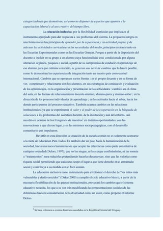 categorizadoras que desmotivan, así como no disponer de espacios que apunten a la
capacitación laboral y al uso creativo del tiempo libre.
                      La educación inclusiva, por la flexibilidad curricular que implica,es el
instrumento apropiado para dar respuesta a los problemas del sistema. La propuesta integra en
una forma nueva los principios de aprender por la experiencia y la actividad propia, y de
adecuar las actividades curriculares a las necesidades del medio, principios rectores tanto en
las Escuelas Experimentales como en las Escuelas Granjas. Porque a partir de la disposición del
docente a incluir en su grupo a un alumno cuya funcionalidad está condicionada por alguna
alteración orgánica, psíquica o social, a partir de su compromiso de conducir el aprendizaje de
ese alumno para que culmine con éxito, se generan una serie de cambios que lo hacen posible,
como lo demuestran las experiencias de integración tanto en nuestro país como a nivel
internacional. Cambios que se operan en varios frentes : en el propio docente y en su forma de
ver, comprender y relacionarse con los alumnos, en sus estrategias de conducción y evaluación
de los aprendizajes, en la organización y presentación de las actividades ; cambios en el clima
del aula, en las formas de relacionamiento docente-alumno, alumno-pares y alumno-saber ; en la
dirección de los procesos individuales de aprendizaje ; en las actitudes hacia el saber, hacia los
demás participantes del proceso educativo. También acarrea cambios en las relaciones
institucionales, ya que se experimenta el valor y el poder de la cooperación en la búsqueda de
soluciones a los problemas del colectivo docente, de la institución y aun del entorno. Así
sucedió en ocasión de los Congresos de maestros2 en distintas oportunidades, con las
renovaciones a que dieron lugar, y en las misiones sociopedagógicas, con el desarrollo
comunitario que impulsaron.
               Revertir en esta dirección la situación de la escuela común no es solamente acercarse
a la meta de Educación Para Todos. Es también dar un paso hacia la humanización de la
sociedad, hacia una nueva humanización que acepte las diferencias como parte constitutiva de
cualquier sociedad (Delors, 1997); que no las niegue, ni las cerque confinándolas, ni las someta
a “tratamientos” para reducirlas pretendiendo hacerlas desaparecer, sino que las valorice como
riqueza social permitiendo que cada uno ocupe el lugar a que tiene derecho en el entramado
social y contribuya a su medida con el bien común.
          La educación inclusiva como instrumento para efectivizar el derecho de “los niños más
vulnerables y desfavorecidos” (Dakar 2000) a cumplir el ciclo educativo básico, a partir de la
necesaria flexibilización de las pautas institucionales, provocará los cambios que el sistema
educativo necesita, los que a su vez irán modificando las representaciones sociales de las
diferencias hacia la consideración de la diversidad como un valor, como propone el Informe
Delors.


          2
              Se hace referencia a eventos históricos sucedidos en la República Oriental del Uruguay
 