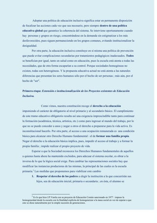 Adoptar una política de educación inclusiva significa estar en permanente disposición
de focalizar las acciones cada vez que sea necesario, pero siempre dentro de una política
educativa global que garantice la coherencia del sistema. Se interviene oportunamente cuando
hay personas y grupos en riesgo, concentrándose en la demanda sin estigmatizar a los más
desfavorecidos, pues siguen permaneciendo en los grupos comunes, evitando institucionalizar la
desigualdad.
         Por otra parte, la educación inclusiva constituye en sí misma una política de prevención
que puede evitar complicaciones secundarias por tratamientos pedagógicos inadecuados. Todos
se benefician por igual, tanto en salud como en educación, pues la escuela está atenta a todas las
necesidades, que de otra forma escaparían a su control. Porque sociedades homogéneas no
existen, todas son heterogéneas. Y la propuesta educativa actual no está atenta a las naturales
diferencias que presentan los seres humanos sólo por el hecho de ser personas ; más aún, por el
hecho de "ser".


Primera etapa: Extensión e institucionalización de los Proyectos existentes de Educación
Inclusiva.


                   Como vimos, nuestra constitución recoge el derecho a la educación
imponiendo el carácter de obligatorio al nivel primario y al secundario básico. El cumplimiento
de este tramo educativo obligatorio resulta así una exigencia imprescindible tanto para continuar
la formación (académica, técnica, artística, etc.) como para ingresar al mundo del trabajo, por lo
que no se puede conceder a unos y negar a otros el derecho a prepararse para la vida activa. Es
inconstitucional hacerlo. Por otra parte, el acceso a una ocupación remunerada es una condición
básica para alcanzar otro Derecho Humano fundamental : el de formar una familia propia.
Negar el derecho a la educación básica implica, pues, impedir el acceso al trabajo y a formar la
propia familia ; impide realizar el propio proyecto de vida.
         Esperar a que la Sociedad reconozca los Derechos Humanos fundamentales de aquellos
a quienes hasta ahora ha mantenido excluidos, para adecuar el sistema escolar, es obrar a la
inversa de lo que la lógica social exige. Para cambiar las representaciones sociales hay que
modificar las instancias productoras de las mismas, la principal de las cuales es la escuela
primaria.3 Las medidas que proponemos para viabilizar este cambio
         1. Respetar el derecho de los padres a elegir la institución a la que concurrirán sus
              hijos, sea de educación inicial, primaria o secundaria ; en ésta, el alumno se




         3
            Es lo que hizo J.P.Varela con su proyecto de Educación Común sancionado en 1877 : impuso la
homogeneidad desde la escuela con la finalidad explícita de homogeneizar a la masa social en vez de esperar a que
esto se diese naturalmente por la simple sucesión de generaciones.
 