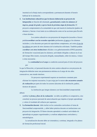 insertará en la franja etaria correspondiente y permanecerá durante el horario
    habitual de la institución.
2. Las instituciones educativas que lo deseen elaborarán su proyecto de
    integración en función del alumnado, garantizando a todos los alumnos el
    ingreso, pasaje de grado y egreso hacia la próxima etapa de formación. El
    proyecto comprometerá a la comunidad en que está inserta la institución (padres de
    alumnos y fuerzas vivas) tanto en su elaboración como en las acciones para llevarlo
    a buen término.
                   Los centros educativos con proyectos de integración (escuelas o liceos)
    podráncoordinar con las escuelas especiales pertinentes el apoyo a los alumnos
    incluidos y a los docentes por parte de especialistas competentes, así como el uso de
    los talleres por parte de otros alumnos de la institución solicitante. También podrán
    coordinar con otras instituciones oficiales o no gubernamentales (ONG) pasantías
    de formación vocacional para los alumnos, actividades dirigidas a educar en el uso
    del tiempo libre (teatro, recreación dirigida, manualidades, taller de música, visitas)
    u otras necesarias .
               La continuidad en el cargo es condición esencial para el éxito del proyecto
         por
lo que la Dirección y el personal docente de estos centros educativos con proyectos de
integración deberían tener una permanencia mínima en el cargo de tres años
consecutivos, aun siendo interinos.
                   Un proyecto experimental requiere un monitoreo constante para
    efectuar los reajustes necesarios, lo que exige por lo menos dos encuentros anuales
    de evaluación por parte de todos los actores (docentes de la institución, padres,
    técnicos de apoyo) .
                   La institución que integre alumnos con funcionalidad comprometida
deberá
    cambiar la forma y fines de la evaluación : no debe ser pública ni comparativa, sino
    constituir un proceso personal de autoevaluación que impulse el propio aprendizaje
    y valore el resultado del esfuerzo por superarse.
3. La formación docente debe incluir en los contenidos curriculares el tema de
    funcionalidad comprometida , y debe haber práctica docente en instituciones con
    proyecto de integración. El futuro docente aprenderá a conducir actividades de
    aprendizaje en grupos cogestionados y a realizar adaptaciones curriculares y
    metodológicas.
         La actualización docente debe ser sistemática y continua, integrada a los planes
    de formación profesional inicial.
 