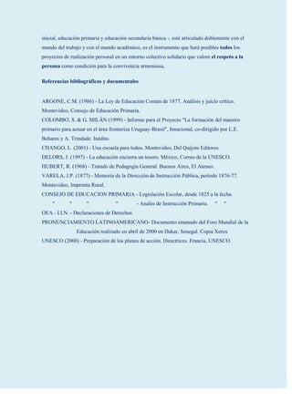 inicial, educación primaria y educación secundaria básica -, esté articulado doblemente con el
mundo del trabajo y con el mundo académico, es el instrumento que hará posibles todos los
proyectos de realización personal en un entorno colectivo solidario que valore el respeto a la
persona como condición para la convivencia armoniosa.

Referencias bibliográficas y documentales


ARGONE, C.M. (1986) - La Ley de Educación Común de 1877. Análisis y juicio crítico.
Montevideo, Consejo de Educación Primaria.
COLOMBO, S. & G. MILÁN (1999) - Informe para el Proyecto "La formación del maestro
primario para actuar en el área fronteriza Uruguay-Brasil", binacional, co-dirigido por L.E.
Behares y A. Trindade. Inédito.
CHANGO, L. (2001) - Una escuela para todos. Montevideo, Del Quijote Editores
DELORS, J. (1997) - La educación encierra un tesoro. México, Correo de la UNESCO.
HUBERT, R. (1968) - Tratado de Pedagogía General. Buenos Aires, El Ateneo.
VARELA, J.P. (1877) - Memoria de la Dirección de Instrucción Pública, período 1876-77.
Montevideo, Imprenta Rural.
CONSEJO DE EDUCACION PRIMARIA - Legislación Escolar, desde 1825 a la fecha.
     "       "       "            "         - Anales de Instrucción Primaria.    "   "
OEA - I.I.N. - Declaraciones de Derechos
PRONUNCIAMIENTO LATINOAMERICANO- Documento emanado del Foro Mundial de la
                 Educación realizado en abril de 2000 en Dakar, Senegal. Copia Xerox
UNESCO (2000) - Preparación de los planes de acción. Directrices. Francia, UNESCO.
 