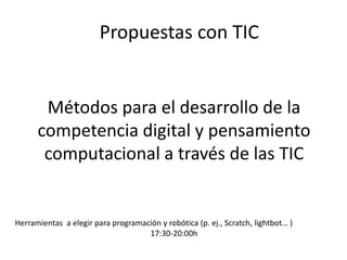 Métodos para el desarrollo de la
competencia digital y pensamiento
computacional a través de las TIC
Herramientas a elegir para programación y robótica (p. ej., Scratch, lightbot… )
17:30-20:00h
Propuestas con TIC
 