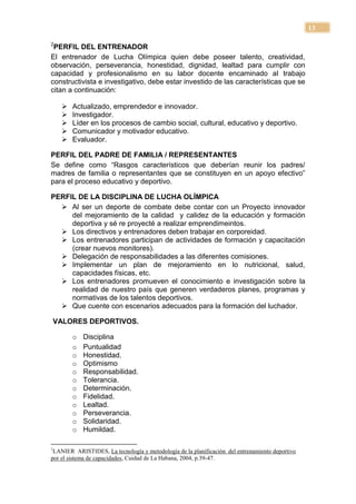 13

2
 PERFIL DEL ENTRENADOR
El entrenador de Lucha Olímpica quien debe poseer talento, creatividad,
observación, perseverancia, honestidad, dignidad, lealtad para cumplir con
capacidad y profesionalismo en su labor docente encaminado al trabajo
constructivista e investigativo, debe estar investido de las características que se
citan a continuación:

        Actualizado, emprendedor e innovador.
        Investigador.
        Líder en los procesos de cambio social, cultural, educativo y deportivo.
        Comunicador y motivador educativo.
        Evaluador.

PERFIL DEL PADRE DE FAMILIA / REPRESENTANTES
Se define como ―Rasgos característicos que deberían reunir los padres/
madres de familia o representantes que se constituyen en un apoyo efectivo‖
para el proceso educativo y deportivo.

PERFIL DE LA DISCIPLINA DE LUCHA OLÍMPICA
   Al ser un deporte de combate debe contar con un Proyecto innovador
     del mejoramiento de la calidad y calidez de la educación y formación
     deportiva y sé re proyecté a realizar emprendimeintos.
   Los directivos y entrenadores deben trabajar en corporeidad.
   Los entrenadores participan de actividades de formación y capacitación
     (crear nuevos monitores).
   Delegación de responsabilidades a las diferentes comisiones.
   Implementar un plan de mejoramiento en lo nutricional, salud,
     capacidades físicas, etc.
   Los entrenadores promueven el conocimiento e investigación sobre la
     realidad de nuestro país que generen verdaderos planes, programas y
     normativas de los talentos deportivos.
   Que cuente con escenarios adecuados para la formación del luchador.

    VALORES DEPORTIVOS.

         o   Disciplina
         o   Puntualidad
         o   Honestidad.
         o   Optimismo
         o   Responsabilidad.
         o   Tolerancia.
         o   Determinación.
         o   Fidelidad.
         o   Lealtad.
         o   Perseverancia.
         o   Solidaridad.
         o   Humildad.

1
 LANIER ARISTIDES, La tecnología y metodología de la planificación del entrenamiento deportivo
por el sistema de capacidades, Cuidad de La Habana, 2004, p.39-47.
 