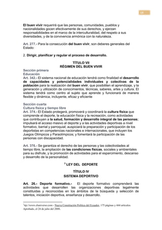 15


El buen vivir requerirá que las personas, comunidades, pueblos y
nacionalidades gocen efectivamente de sus derechos, y ejerzan
responsabilidades en el marco de la interculturalidad, del respeto a sus
diversidades, y de la convivencia armónica con la naturaleza.

Art. 277.- Para la consecución del buen vivir, son deberes generales del
Estado:

2. Dirigir, planificar y regular el proceso de desarrollo.

                                      TÍTULO VII
                                RÉGIMEN DEL BUEN VIVIR
Sección primera
Educación
Art. 342.- El sistema nacional de educación tendrá como finalidad el desarrollo
de capacidades y potencialidades individuales y colectivas de la
población para la realización del buen vivir, que posibiliten el aprendizaje, y la
generación y utilización de conocimientos, técnicas, saberes, artes y cultura. El
sistema tendrá como centro al sujeto que aprende y funcionará de manera
flexible y dinámica, incluyente, eficaz y eficiente

Sección cuarta
Cultura física y tiempo libre
Art. 374.- El Estado protegerá, promoverá y coordinará la cultura física que
comprende el deporte, la educación física y la recreación, como actividades
que contribuyen a la salud, formación y desarrollo integral de las personas;
impulsará el acceso masivo al deporte y a las actividades deportivas a nivel
formativo, barrial y parroquial; auspiciará la preparación y participación de los
deportistas en competencias nacionales e internacionales, que incluyen los
Juegos Olímpicos y Paraolímpicos; y fomentará la participación de las
personas con discapacidad.

Art. 376.- Se garantiza el derecho de las personas y las colectividades al
tiempo libre, la ampliación de las condiciones físicas, sociales y ambientales
para su disfrute, y la promoción de actividades para el esparcimiento, descanso
y desarrollo de la personalidad.
                                    3
                                        LEY DEL DEPORTE

                                        TÍTULO IV
                                   SISTEMA DEPORTIVO

Art. 26.- Deporte formativo.-         El deporte formativo comprenderá las
actividades que desarrollen las organizaciones deportivas legalmente
constituidas y reconocidas en los ámbitos de la búsqueda y selección de
talentos, iniciación deportiva, enseñanza y desarrollo.

1
ttp://www.eluniverso.com - Nueva Constitución Política del Ecuador, 175 páginas y 444 artículos
Aprobado, el 24 de julio del 2008.
 