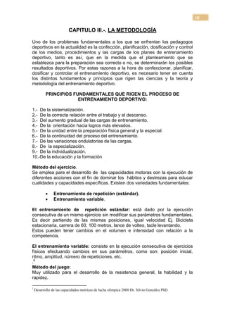 18

                          CAPITULO III.-. LA METODOLOGÍA

Uno de los problemas fundamentales a los que se enfrentan los pedagogos
deportivos en la actualidad es la confección, planificación, dosificación y control
de los medios, procedimientos y las cargas de los planes de entrenamiento
deportivo, tanto es así, que en la medida que el planteamiento que se
establezca para la preparación sea correcto o no, se determinarán los posibles
resultados deportivos. Por estas razones a la hora de confeccionar, planificar,
dosificar y controlar el entrenamiento deportivo, es necesario tener en cuenta
los distintos fundamentos y principios que rigen las ciencias y la teoría y
metodología del entrenamiento deportivo.

           PRINCIPIOS FUNDAMENTALES QUE RIGEN EL PROCESO DE
                        ENTRENAMIENTO DEPORTIVO:

1.- De la sistematización.
2.- De la correcta relación entre el trabajo y el descanso.
3.- Del aumento gradual de las cargas de entrenamiento.
4.- De la orientación hacia logros más elevados.
5.- De la unidad entre la preparación física general y la especial.
6.- De la continuidad del proceso del entrenamiento.
7.- De las variaciones ondulatorias de las cargas.
8.- De la especialización.
9.- De la individualización.
10.-De la educación y la formación

Método del ejercicio.
Se emplea para el desarrollo de las capacidades motoras con la ejecución de
diferentes acciones con el fin de dominar los hábitos y destrezas para educar
cualidades y capacidades específicas. Existen dos variedades fundamentales:

               Entrenamiento de repetición (estándar).
               Entrenamiento variable.

El entrenamiento de repetición estándar: está dado por la ejecución
consecutiva de un mismo ejercicio sin modificar sus parámetros fundamentales.
Es decir partiendo de las mismas posiciones, igual velocidad Ej. Bicicleta
estacionaria, carrera de 60, 100 metros, lance de volteo, tacle levantando.
Estos pueden tener cambios en el volumen e intensidad con relación a la
competencia.

El entrenamiento variable: consiste en la ejecución consecutiva de ejercicios
físicos efectuando cambios en sus parámetros, como son: posición inicial,
ritmo, amplitud, número de repeticiones, etc.
.6
Método del juego:
Muy utilizado para el desarrollo de la resistencia general, la habilidad y la
rapidez.

1
    Desarrollo de las capacidades motrices de lucha olímpica 2000 Dr. Silvio Gonzáles PhD.
 
