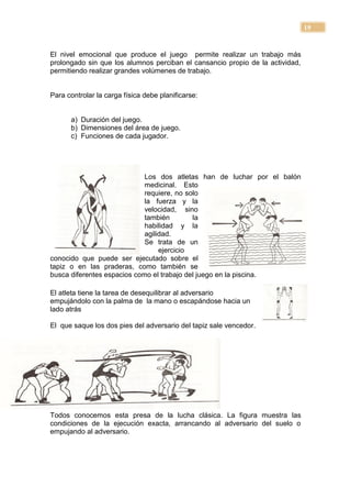 19


El nivel emocional que produce el juego permite realizar un trabajo más
prolongado sin que los alumnos perciban el cansancio propio de la actividad,
permitiendo realizar grandes volúmenes de trabajo.


Para controlar la carga física debe planificarse:


      a) Duración del juego.
      b) Dimensiones del área de juego.
      c) Funciones de cada jugador.




                             Los dos atletas han de luchar por el balón
                             medicinal. Esto
                             requiere, no solo
                             la fuerza y la
                             velocidad, sino
                             también        la
                             habilidad y la
                             agilidad.
                             Se trata de un
                                  ejercicio
conocido que puede ser ejecutado sobre el
tapiz o en las praderas, como también se
busca diferentes espacios como el trabajo del juego en la piscina.

El atleta tiene la tarea de desequilibrar al adversario
empujándolo con la palma de la mano o escapándose hacia un
lado atrás

El que saque los dos pies del adversario del tapiz sale vencedor.




Todos conocemos esta presa de la lucha clásica. La figura muestra las
condiciones de la ejecución exacta, arrancando al adversario del suelo o
empujando al adversario.
 