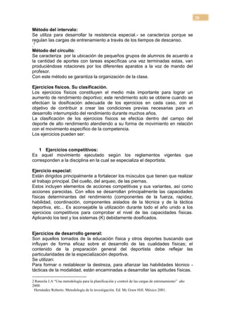 20

Método del intervalo:
Se utiliza para desarrollar la resistencia especial.- se caracteriza porque se
regulan las cargas de entrenamiento a través de los tiempos de descanso.
.7
Método del circuito:
Se caracteriza por la ubicación de pequeños grupos de alumnos de acuerdo a
la cantidad de aportes con tareas específicas una vez terminadas estas, van
produciéndose rotaciones por los diferentes aparatos a la voz de mando del
profesor.
Con este método se garantiza la organización de la clase.

Ejercicios físicos. Su clasificación.
Los ejercicios físicos constituyen el medio más importante para lograr un
aumento de rendimiento deportivo; este rendimiento solo se obtiene cuando se
efectúan la dosificación adecuada de los ejercicios en cada caso, con el
objetivo de contribuir a crear las condiciones previas necesarias para un
desarrollo interrumpido del rendimiento durante muchos años.
La clasificación de los ejercicios físicos se efectúa dentro del campo del
deporte de alto rendimiento atendiendo a su forma de movimiento en relación
con el movimiento específico de la competencia.
Los ejercicios pueden ser:


   1 Ejercicios competitivos:
Es aquel movimiento ejecutado según los reglamentos vigentes que
corresponden a la disciplina en la cual se especializa el deportista.

Ejercicio especial:
Están dirigidos principalmente a fortalecer los músculos que tienen que realizar
el trabajo principal. Del cuello, del arqueo, de las piernas.
Estos incluyen elementos de acciones competitivas y sus variantes, así como
acciones parecidas. Con ellos se desarrollan principalmente las capacidades
físicas determinantes del rendimiento (componentes de la fuerza, rapidez,
habilidad, coordinación, componentes aislados de la técnica y de la táctica
deportiva, etc... Es aconsejable la utilización durante todo el año unido a los
ejercicios competitivos para comprobar el nivel de las capacidades físicas.
Aplicando los test y los sistemas (K) debidamente dosificados.


Ejercicios de desarrollo general:
Son aquellos tomados de la educación física y otros deportes buscando que
influyan de forma eficaz sobre el desarrollo de las cualidades físicas; el
contenido de la preparación general del deportista debe reflejar las
particularidades de la especialización deportiva.
Se utilizan:
Para formar o restablecer la destreza, para afianzar las habilidades técnico -
tácticas de la modalidad, están encaminadas a desarrollar las aptitudes físicas.

2 Ranzola J.A “Una metodología para la planificación y control de las cargas de entrenamiento” año
2000
 Hernández Roberto. Metodología de la investigación. Ed. Mc Graw Hill. México 2001.
 