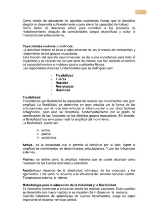 21

Como medio de educación de aquellas cualidades físicas que la disciplina
elegida no desarrolla suficientemente y para elevar la capacidad de trabajo.
Como factor de descanso activo para contribuir a los procesos de
restablecimiento después de considerables cargas específicas y evitar la
monotonía del entrenamiento.


Capacidades motoras o motrices.
La actividad motora se lleva a cabo producto de los procesos de contracción y
relajamiento de los grupos musculares.
Esta función del aparato neuromuscular es de suma importancia para todo el
organismo y se caracteriza por una serie de índices que han recibido el nombre
de capacidad motora o motrices igual a cualidades físicas.
Las capacidades motoras fundamentales que se distinguen son:

                    -   Flexibilidad
                    -   Fuerza
                    -   Rapidez
                    -   Resistencia
                    -   Habilidad
                    -
Flexibilidad:
Entendemos por flexibilidad la capacidad de realizar los movimientos con gran
amplitud. La flexibilidad se determina en gran medida por la forma de las
articulaciones, por el roce inter-articular e intramuscular y por otros factores
antagónicos, pero esto se determina, fundamentalmente por el grado de
coordinación de las funciones de los distintos grupos musculares. En síntesis,
la flexibilidad nos sirve para medir la amplitud del movimiento.
La flexibilidad puede ser:

           activa
           pasiva
           anatómica

Activa.- es la capacidad que le permite al individuo por sí solo, lograr la
amplitud de movimientos en determinadas articulaciones. Y por las influencias
externas.

Pasiva.- se define como la amplitud máxima que se puede alcanzar como
resultado de las fuerzas interiores y exteriores

Anatómica.- depende de la elasticidad intrínseca de los músculos y los
ligamentos. Esta varía de acuerdo a la influencia del sistema nervioso central.
Temperatura externa, e interna

Metodología para la educación de la habilidad y la flexibilidad.
Es necesario comenzar a educarlas desde las edades escolares. Esta cualidad
se desarrolla con mayor rapidez si se imparten 3ó 4 clases en la semana.
Cuando hablamos de aprendizaje de nuevos movimientos, juega un papel
importante el sistema nervioso central.
 