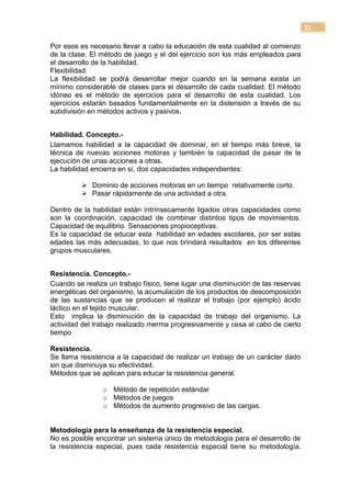 22

Por esos es necesario llevar a cabo la educación de esta cualidad al comienzo
de la clase. El método de juego y el del ejercicio son los más empleados para
el desarrollo de la habilidad.
Flexibilidad
La flexibilidad se podrá desarrollar mejor cuando en la semana exista un
mínimo considerable de clases para el desarrollo de cada cualidad. El método
idóneo es el método de ejercicios para el desarrollo de esta cualidad. Los
ejercicios estarán basados fundamentalmente en la distensión a través de su
subdivisión en métodos activos y pasivos.


Habilidad. Concepto.-
Llamamos habilidad a la capacidad de dominar, en el tiempo más breve, la
técnica de nuevas acciones motoras y también la capacidad de pasar de la
ejecución de unas acciones a otras.
La habilidad encierra en sí, dos capacidades independientes:

           Dominio de acciones motoras en un tiempo relativamente corto.
           Pasar rápidamente de una actividad a otra.

Dentro de la habilidad están intrínsecamente ligados otras capacidades como
son la coordinación, capacidad de combinar distintos tipos de movimientos.
Capacidad de equilibrio. Sensaciones propioceptivas.
Es la capacidad de educar esta habilidad en edades escolares, por ser estas
edades las más adecuadas, lo que nos brindará resultados en los diferentes
grupos musculares.


Resistencia. Concepto.-
Cuando se realiza un trabajo físico, tiene lugar una disminución de las reservas
energéticas del organismo, la acumulación de los productos de descomposición
de las sustancias que se producen al realizar el trabajo (por ejemplo) ácido
láctico en el tejido muscular.
Esto implica la disminución de la capacidad de trabajo del organismo. La
actividad del trabajo realizado merma progresivamente y cesa al cabo de cierto
tiempo

Resistencia.
Se llama resistencia a la capacidad de realizar un trabajo de un carácter dado
sin que disminuya su efectividad.
Métodos que se aplican para educar la resistencia general.

                o Método de repetición estándar
                o Métodos de juegos
                o Métodos de aumento progresivo de las cargas.


Metodología para la enseñanza de la resistencia especial.
No es posible encontrar un sistema único de metodología para el desarrollo de
la resistencia especial, pues cada resistencia especial tiene su metodología.
 
