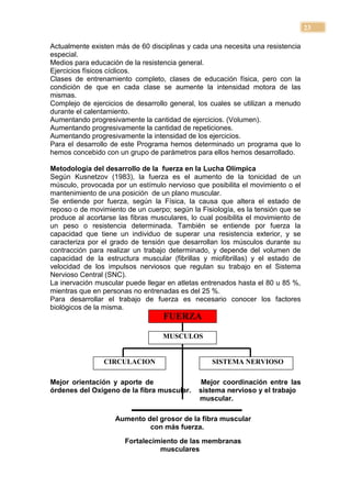 23

Actualmente existen más de 60 disciplinas y cada una necesita una resistencia
especial.
Medios para educación de la resistencia general.
Ejercicios físicos cíclicos.
Clases de entrenamiento completo, clases de educación física, pero con la
condición de que en cada clase se aumente la intensidad motora de las
mismas.
Complejo de ejercicios de desarrollo general, los cuales se utilizan a menudo
durante el calentamiento.
Aumentando progresivamente la cantidad de ejercicios. (Volumen).
Aumentando progresivamente la cantidad de repeticiones.
Aumentando progresivamente la intensidad de los ejercicios.
Para el desarrollo de este Programa hemos determinado un programa que lo
hemos concebido con un grupo de parámetros para ellos hemos desarrollado.

Metodología del desarrollo de la fuerza en la Lucha Olímpica
Según Kusnetzov (1983), la fuerza es el aumento de la tonicidad de un
músculo, provocada por un estímulo nervioso que posibilita el movimiento o el
mantenimiento de una posición de un plano muscular.
Se entiende por fuerza, según la Física, la causa que altera el estado de
reposo o de movimiento de un cuerpo; según la Fisiología, es la tensión que se
produce al acortarse las fibras musculares, lo cual posibilita el movimiento de
un peso o resistencia determinada. También se entiende por fuerza la
capacidad que tiene un individuo de superar una resistencia exterior, y se
caracteriza por el grado de tensión que desarrollan los músculos durante su
contracción para realizar un trabajo determinado, y depende del volumen de
capacidad de la estructura muscular (fibrillas y miofibrillas) y el estado de
velocidad de los impulsos nerviosos que regulan su trabajo en el Sistema
Nervioso Central (SNC).
La inervación muscular puede llegar en atletas entrenados hasta el 80 u 85 %,
mientras que en personas no entrenadas es del 25 %.
Para desarrollar el trabajo de fuerza es necesario conocer los factores
biológicos de la misma.
                                   FUERZA

                                   MUSCULOS


                CIRCULACION                        SISTEMA NERVIOSO

Mejor orientación y aporte de                  Mejor coordinación entre las
órdenes del Oxigeno de la fibra muscular.     sistema nervioso y el trabajo
                                              muscular.

                    Aumento del grosor de la fibra muscular
                             con más fuerza.
                       Fortalecimiento de las membranas
                                 musculares
 