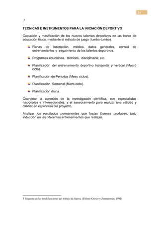 24

.8

TECNICAS E INSTRUMENTOS PARA LA INICIACIÓN DEPORTIVO

Captación y masificación de los nuevos talentos deportivos en las horas de
educación física, mediante el método de juego (tumba-tumba).

        Fichas de inscripción, médica, datos generales,                              control   de
        entrenamientos y seguimiento de los talentos deportivos.

        Programas educativos, técnicos, disciplinario, etc.

        Planificación del entrenamiento deportivo horizontal y vertical (Macro
        ciclo).

        Planificación de Periodos (Meso ciclos).

        Planificación Semanal (Micro ciclo).

        Planificación diaria.

Coordinar la conexión de la investigación científica, con especialistas
nacionales e internacionales, y el asesoramiento para realizar una calidad y
calidez en el proceso del proyecto.

Analizar los resultados permanentes que los/as jóvenes producen, bajo
inducción en las diferentes entrenamientos que realizan.




3 Esquema de las modificaciones del trabajo de fuerza. (Ehlenz-Groser y Zimmerman, 1991)
 
