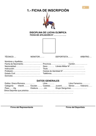 25
                     1.- FICHA DE INSCRIPCIÓN




                        DISCIPLINA DE LUCHA OLÍMPICA
                        FICHA DE AFILIACIÓN N°………………..




TÉCNICO….                MONITOR…….            DEPORTISTA…….           ARBITRO….

Nombres y Apellidos……………………………………………………………………..
Fecha de Nacimiento………………………… Provincia…………………..       Cantón……………….
Nacionalidad……………………………….. Sexo……….. Libreta Militar N°………………….
Instrucción………………………………….     Titulo………………………………………………….
Profesión……………………………………       Cedula de Identidad N°……………………………..
Estado Civil………………………………… Teléfonos…………………………………………….
Domicilio…………………………………………………………………………………..

                               DATOS GENERALES
Estilos: Greco-Romana……………             Libre………..              Libre Femenino…………
Categoría:     Infantil……… Escolar…….. Cadetes……. Juvenil……… Sénior……… Veterano……
Peso…….Kg                   Estatura……….cm.       Grupo Sanguíneo…………………….
Otros Deportes que práctica…………………………………………………………….
……………………………………………………………………………………………..




     Firma del Representante                            Firma del Deportista
 