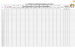 29

                                                                      < 5.- CONTROL DE ASISTENCIA MENSUAL 2011-2012 >
      CATEGORÍA                         S         O          N       D      E       F       M        A    M      J                  J        A              ESCALAFÓN DE

                  PESO
                         NOMBRES                             ASISTENCIAS MENSUALES // SECCIONES DE ENTRENAMIENTO                                             ATLETAS CON
                                                                                                                                                                           OBSERVACIONE
No.                          Y                                                                                                                      TOTAL   PROSPECTIVAS        S
                         APELLIDOS   SEPTIEM.   OCTUBRE   NOVIEMBRE   DICIEMBRE   ENERO   FEBRERO   MARZO   ABRIL   MAYO   JUNIO   JULIO   AGOSTO

                                                                                                                                                            C    M    L
 1
 2
 3
 4
 5
 6
 7
 8
 9
10
11
12
13
14
15
16
17
18
19
20
21
22
23
24
25
26
27
28
29
30
 