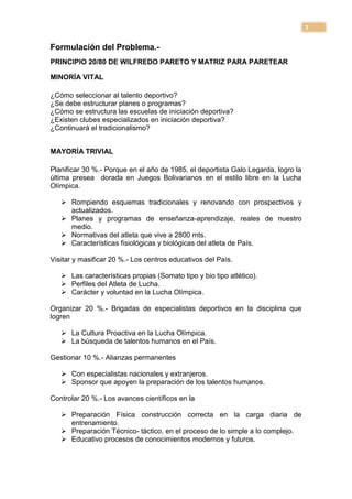 3

Formulación del Problema.-
PRINCIPIO 20/80 DE WILFREDO PARETO Y MATRIZ PARA PARETEAR

MINORÍA VITAL

¿Cómo seleccionar al talento deportivo?
¿Se debe estructurar planes o programas?
¿Cómo se estructura las escuelas de iniciación deportiva?
¿Existen clubes especializados en iniciación deportiva?
¿Continuará el tradicionalismo?


MAYORÍA TRIVIAL

Planificar 30 %.- Porque en el año de 1985, el deportista Galo Legarda, logro la
última presea dorada en Juegos Bolivarianos en el estilo libre en la Lucha
Olímpica.

    Rompiendo esquemas tradicionales y renovando con prospectivos y
     actualizados.
    Planes y programas de enseñanza-aprendizaje, reales de nuestro
     medio.
    Normativas del atleta que vive a 2800 mts.
    Características fisiológicas y biológicas del atleta de País.

Visitar y masificar 20 %.- Los centros educativos del País.

    Las características propias (Somato tipo y bio tipo atlético).
    Perfiles del Atleta de Lucha.
    Carácter y voluntad en la Lucha Olímpica.

Organizar 20 %.- Brigadas de especialistas deportivos en la disciplina que
logren

    La Cultura Proactiva en la Lucha Olímpica.
    La búsqueda de talentos humanos en el País.

Gestionar 10 %.- Alianzas permanentes

    Con especialistas nacionales y extranjeros.
    Sponsor que apoyen la preparación de los talentos humanos.

Controlar 20 %.- Los avances científicos en la

    Preparación Física construcción correcta en la carga diaria de
     entrenamiento.
    Preparación Técnico- táctico, en el proceso de lo simple a lo complejo.
    Educativo procesos de conocimientos modernos y futuros.
 