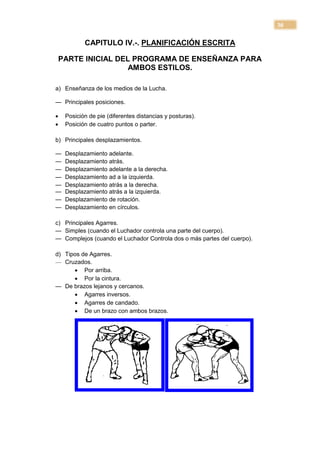 30

            CAPITULO IV.-. PLANIFICACIÓN ESCRITA

    PARTE INICIAL DEL PROGRAMA DE ENSEÑANZA PARA
                     AMBOS ESTILOS.

a) Enseñanza de los medios de la Lucha.

— Principales posiciones.

    Posición de pie (diferentes distancias y posturas).
    Posición de cuatro puntos o parter.

b) Principales desplazamientos.

—    Desplazamiento adelante.
—    Desplazamiento atrás.
—    Desplazamiento adelante a la derecha.
—    Desplazamiento ad a la izquierda.
—    Desplazamiento atrás a la derecha.
—    Desplazamiento atrás a la izquierda.
—    Desplazamiento de rotación.
—    Desplazamiento en círculos.

c) Principales Agarres.
— Simples (cuando el Luchador controla una parte del cuerpo).
— Complejos (cuando el Luchador Controla dos o más partes del cuerpo).

d) Tipos de Agarres.
— Cruzados.
       Por arriba.
       Por la cintura.
— De brazos lejanos y cercanos.
       Agarres inversos.
       Agarres de candado.
       De un brazo con ambos brazos.
 