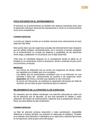 34




POCO ESFUERZO EN EL ENTRENAMIENTO:

El esfuerzo en el entrenamiento es también otro aspecto importante tanto para
el desarrollo individual, elevando las disposiciones a rendir en el entrenamiento
como en la competencia.


CONSECUENCIAS:

La lucha por obtener el éxito en el ámbito nacional como internacional se hace
cada día más difícil.

Esto quiere decir que las exigencias actuales del entrenamiento hace necesario
que los atletas trabajen conscientemente, de lo contrario el tiempo empleado
en el entrenamiento no cumple los objetivos y posibilidad de las relaciones
entre carga y adaptación no se produce, por el bajo desarrollo.

Todo esto se manifiesta después en la competencia donde el atleta se ve
limitado en su rendimiento contra el adversario, dando a entender el poco amor
a la provincia y al equipo.

MEDIDAS:
- Los tramos de distancias que se corran con exigencias de tiempo, deben
  ser repetidos por el atleta que no lo cumpliera.
- Los atletas que los entrenadores consideren que no se esfuerzan en una
  actividad o tarea del entrenamiento de acuerdo a las exigencias serán
  separados del mismo y tendrán que repetirlo en otro momento.
- Si ocurre con frecuencia, se analizará su separación del equipo por falta de
  voluntad, por ser esta de gran importancia para el colectivo.


MEJORAMIENTO DE LA ATENCIÓN A LOS EJERCCIOS:

Es necesario que los atletas mantengan una atención adecuada en cada uno
de los ejercicios que se ejecuten, ya que esto garantiza la calidad y mejor
utilización del tiempo de entrenamiento, sabiendo que la preparación técnica y
física nos dará atletas de alto rendimiento.


CONSECUENCIAS:

La falta de atención produce descontrol y mala coordinación, imposibilita
reflexionar a tiempo dándole una solución no adecuada al problema. También
al no atender crea desorden e indisciplina en su ejecución y además fija errores
en los ejercicios, tanto propio como del equipo.
 