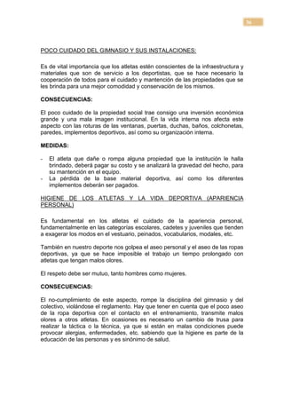 36



POCO CUIDADO DEL GIMNASIO Y SUS INSTALACIONES:

Es de vital importancia que los atletas estén conscientes de la infraestructura y
materiales que son de servicio a los deportistas, que se hace necesario la
cooperación de todos para el cuidado y mantención de las propiedades que se
les brinda para una mejor comodidad y conservación de los mismos.

CONSECUENCIAS:

El poco cuidado de la propiedad social trae consigo una inversión económica
grande y una mala imagen institucional. En la vida interna nos afecta este
aspecto con las roturas de las ventanas, puertas, duchas, baños, colchonetas,
paredes, implementos deportivos, así como su organización interna.

MEDIDAS:

-   El atleta que dañe o rompa alguna propiedad que la institución le halla
    brindado, deberá pagar su costo y se analizará la gravedad del hecho, para
    su mantención en el equipo.
-   La pérdida de la base material deportiva, así como los diferentes
    implementos deberán ser pagados.

HIGIENE DE LOS ATLETAS Y LA VIDA DEPORTIVA (APARIENCIA
PERSONAL)

Es fundamental en los atletas el cuidado de la apariencia personal,
fundamentalmente en las categorías escolares, cadetes y juveniles que tienden
a exagerar los modos en el vestuario, peinados, vocabularios, modales, etc.

También en nuestro deporte nos golpea el aseo personal y el aseo de las ropas
deportivas, ya que se hace imposible el trabajo un tiempo prolongado con
atletas que tengan malos olores.

El respeto debe ser mutuo, tanto hombres como mujeres.

CONSECUENCIAS:

El no-cumplimiento de este aspecto, rompe la disciplina del gimnasio y del
colectivo, violándose el reglamento. Hay que tener en cuenta que el poco aseo
de la ropa deportiva con el contacto en el entrenamiento, transmite malos
olores a otros atletas. En ocasiones es necesario un cambio de trusa para
realizar la táctica o la técnica, ya que si están en malas condiciones puede
provocar alergias, enfermedades, etc. sabiendo que la higiene es parte de la
educación de las personas y es sinónimo de salud.
 