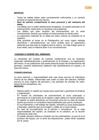 37

MEDIDAS:

-   Todos los atletas deben estar correctamente uniformados y un correcto
    peinado en especial para las damas.
-   Será de estricto cumplimiento el aseo personal y del vestuario del
    atleta.
-   Los atletas que no estén debidamente arreglados, no podrán participar en el
    entrenamiento, hasta tanto no resuelvan sus problemas.
-   Los atletas que sean sacados del entrenamiento por no estar
    correctamente, tendrán que realizar el entrenamiento en tiempo extra.
-   La separación reiterada de un atleta por estos motivos se analizará en el
    colectivo.
-   Está prohibido el fumar en el Polideportivo así como ingerir bebidas
    alcohólicas ( amonestaciones, así como análisis para su separación)
    sabiendo que todo esto es negativo para la salud y es mala imagen para un
    buen atleta, esto no debería estar ni en conversaciones.


CUIDADO E HIGIENE DEL GIMNASIO:

La necesidad del cuidado de nuestras instalaciones nos es necesario
responder satisfactoriamente y positivamente en la limpieza y la organización
del mismo, no es justificación que exista personal propio del mantenimiento del
gimnasio, nosotros deberíamos colaborar más decididamente al cuidado y al
aseo del mismo.

CONSECUENCIAS:

La poca atención y responsabilidad ante esta tarea provoca la indisciplina
interna de los atletas, influenciado esto sobre el resto del colectivo, también
provoca la poca higiene del gimnasio y las pérdidas de prendas de vestir,
dinero de los compañeros, etc.
MEDIDAS:

-   Deberá existir un capitán por equipo para supervisar y garantizar la limpieza
    y organización.
-   En horario de actividades de entrenamiento el único autorizado a
    permanecer en el gimnasio es el capitán o algún atleta con reposo absoluto.
-   El capitán no podrá abandonar sus funciones como tal, en caso de hacerlo
    tendrá que buscar un compañero responsabilizado para que lo sustituyan.
-   El incumplimiento o mal trabajo del capitán, denotará su poca preocupación
    y liderazgo, sabiendo que es la imagen y reflejo de un buen equipo.
-   En caso de incumplimiento de la sanción o reincidencia en la mala
    responsabilidad del capitán, se analizará en el colectivo, en la reunión
    ordinaria de cada mes.
-   El capitán siempre estará en contacto con los entrenadores, ya que él es el
    portavoz del equipo, por lo tanto las disposiciones justas serán acatadas
    por el grupo.
 