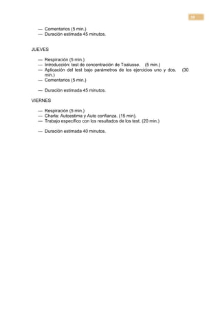 39

  — Comentarios (5 min.)
  — Duración estimada 45 minutos.


JUEVES

  — Respiración (5 min.)
  — Introducción: test de concentración de Toalusse. (5 min.)
  — Aplicación del test bajo parámetros de los ejercicios uno y dos.   (30
    min.)
  — Comentarios (5 min.)

  — Duración estimada 45 minutos.

VIERNES

  — Respiración (5 min.)
  — Charla: Autoestima y Auto confianza. (15 min).
  — Trabajo específico con los resultados de los test. (20 min.)

  — Duración estimada 40 minutos.
 