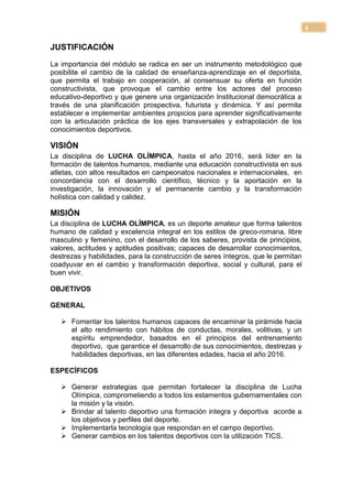 4

JUSTIFICACIÓN

La importancia del módulo se radica en ser un instrumento metodológico que
posibilite el cambio de la calidad de enseñanza-aprendizaje en el deportista,
que permita el trabajo en cooperación, al consensuar su oferta en función
constructivista, que provoque el cambio entre los actores del proceso
educativo-deportivo y que genere una organización Institucional democrática a
través de una planificación prospectiva, futurista y dinámica. Y así permita
establecer e implementar ambientes propicios para aprender significativamente
con la articulación práctica de los ejes transversales y extrapolación de los
conocimientos deportivos.

VISIÓN
La disciplina de LUCHA OLÍMPICA, hasta el año 2016, será líder en la
formación de talentos humanos, mediante una educación constructivista en sus
atletas, con altos resultados en campeonatos nacionales e internacionales, en
concordancia con el desarrollo científico, técnico y la aportación en la
investigación, la innovación y el permanente cambio y la transformación
holística con calidad y calidez.

MISIÓN
La disciplina de LUCHA OLÍMPICA, es un deporte amateur que forma talentos
humano de calidad y excelencia integral en los estilos de greco-romana, libre
masculino y femenino, con el desarrollo de los saberes, provista de principios,
valores, actitudes y aptitudes positivas; capaces de desarrollar conocimientos,
destrezas y habilidades, para la construcción de seres íntegros, que le permitan
coadyuvar en el cambio y transformación deportiva, social y cultural, para el
buen vivir.

OBJETIVOS

GENERAL

    Fomentar los talentos humanos capaces de encaminar la pirámide hacia
     el alto rendimiento con hábitos de conductas, morales, volitivas, y un
     espíritu emprendedor, basados en el principios del entrenamiento
     deportivo, que garantice el desarrollo de sus conocimientos, destrezas y
     habilidades deportivas, en las diferentes edades, hacia el año 2016.

ESPECÍFICOS

    Generar estrategias que permitan fortalecer la disciplina de Lucha
     Olímpica, comprometiendo a todos los estamentos gubernamentales con
     la misión y la visión.
    Brindar al talento deportivo una formación integra y deportiva acorde a
     los objetivos y perfiles del deporte.
    Implementarla tecnología que respondan en el campo deportivo.
    Generar cambios en los talentos deportivos con la utilización TICS.
 