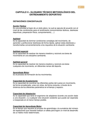 47

   CAPITULO V.- GLOSARIO TÉCNICO METODOLÓGICO DEL
               ENTRENAMIENTO DEPORTIVO


DEFINICIÓNES CONCENTUALES

Acción Táctica:
Es una actividad al logro de un éxito pleno, la cual se ejecuta dé acuerdo con el
nivel de las condiciones para el rendimiento (conocimientos tácticos, destrezas
deportivas, preparación física, comportamiento,....)


Agilidad:
Es la capacidad de dominar condiciones complejas del movimiento, de
aprender y perfeccionar destrezas de forma rápida, aplicar estas destrezas y
transformarlas convenientemente a los requisitos de la situación cambiante.


Agilidad especial:
Es la capacidad de resolver de manera creadora y racional una tarea de
movimiento en una disciplina cambiante.


Agilidad general:
Es la capacidad de resolver de manera creadora y racional una tarea
cualquiera de movimiento, en diferentes ramas del deporte.


Aprendizaje Motor:
Es el proceso de formación de los movimientos.


Capacidad de Acoplamiento:
Es la capacidad de coordinar las diferentes partes del cuerpo en movimiento,
de forma encadenada, unas con otras, de forma conjunta, a través de la
dinámica de los diferentes parámetros en el tiempo y espacio.


Capacidad de Adaptación:
Es la capacidad que tiene el organismo de adaptarse durante una acción dada
a una situación, o a cualquier otra situación existente que puede ser esperada
o inesperada en el menor tiempo posible.


Capacidad de Aprendizaje Motor:
Es el tiempo que requiere el proceso de aprendizaje o la sumatoria del número
de repeticiones que necesita realizar un atleta para lograr un nivel de desarrollo
de un hábito motor determinado.
 