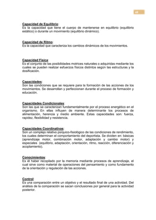 48


Capacidad de Equilibrio:
Es la capacidad que tiene el cuerpo de mantenerse en equilibrio (equilibrio
estático) o durante un movimiento (equilibrio dinámico).


Capacidad de Ritmo:
Es la capacidad que caracteriza los cambios dinámicos de los movimientos.



Capacidad Física:
Es el conjunto de las posibilidades motrices naturales o adquiridas mediante los
cuales se pueden realizar esfuerzos físicos distintos según las estructuras y la
dosificación.


Capacidades:
Son las condiciones que se requiere para la formación de las acciones de los
movimientos. Se desarrollan y perfeccionan durante el proceso de formación y
educación.


Capacidades Condicionales:
Son las que se caracterizan fundamentalmente por el proceso energético en el
organismo. En ellas influyen de manera determinante los procesos de
alimentación, herencia y medio ambiente. Estas capacidades son: fuerza,
rapidez, flexibilidad y resistencia.


Capacidades Coordinativas:
Son un complejo relativo psíquico-fisiológico de las condiciones de rendimiento,
los cuales determinan el comportamiento del deportista. Se dividen en: básicas
(aprendizaje motor, combinación motor, adaptación y cambio motor) y
especiales (equilibrio, adaptación, orientación, ritmo, reacción, diferenciación y
acoplamiento).


Conocimientos:
Es él haber recopilado por la memoria mediante procesos de aprendizaje, el
cual sirve como material de operaciones del pensamiento y como fundamento
de la orientación y regulación de las acciones.


Control:
Es una comparación entre un objetivo y el resultado final de una actividad. Del
análisis de la comparación se sacan conclusiones por general para la actividad
posterior.
 