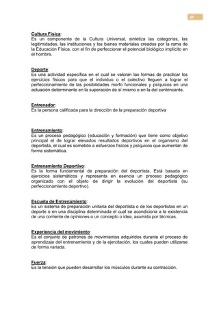 49


Cultura Física:
Es un componente de la Cultura Universal, sintetiza las categorías, las
legitimidades, las instituciones y los bienes materiales creados por la rama de
la Educación Física, con el fin de perfeccionar el potencial biológico implícito en
el hombre.


Deporte:
Es una actividad específica en el cual se valoran las formas de practicar los
ejercicios físicos para que el individuo o el colectivo lleguen a lograr el
perfeccionamiento de las posibilidades morfo funcionales y psíquicos en una
actuación determinante en la superación de sí mismo o en la del contrincante.


Entrenador:
Es la persona calificada para la dirección de la preparación deportiva



Entrenamiento:
Es un proceso pedagógico (educación y formación) que tiene como objetivo
principal el de lograr elevados resultados deportivos en el organismo del
deportista, el cual es sometido a esfuerzos físicos y psíquicos que aumentan de
forma sistemática.


Entrenamiento Deportivo:
Es la forma fundamental de preparación del deportista. Está basada en
ejercicios sistemáticos y representa en esencia un proceso pedagógico
organizado con el objeto de dirigir la evolución del deportista (su
perfeccionamiento deportivo).


Escuela de Entrenamiento:
Es un sistema de preparación unitaria del deportista o de los deportistas en un
deporte o en una disciplina determinada el cual se acondiciona a la existencia
de una corriente de opiniones o un concepto o idea, asumida por técnicas.


Experiencia del movimiento:
Es el conjunto de patrones de movimientos adquiridos durante el proceso de
aprendizaje del entrenamiento y de la ejercitación, los cuales pueden utilizarse
de forma variada.


Fuerza:
Es la tensión que pueden desarrollar los músculos durante su contracción.
 