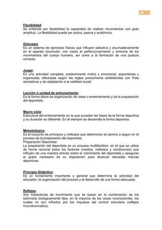 50


Flexibilidad:
Se entiende por flexibilidad la capacidad de realizar movimientos con gran
amplitud. La flexibilidad puede ser activa, pasiva y anatómica.


Gimnasia:
Es un sistema de ejercicios físicos que influyen selectiva y acumulativamente
en el aparato locomotor, con vistas al perfeccionamiento y armonía de los
movimientos del cuerpo humano, así como a la formación de una postura
correcta.


Juego:
Es una actividad completa, predominante motriz y emocional, espontánea y
organizada, efectuada según las reglas previamente establecidas con fines
recreativos y de adaptación a la realidad social.


Lección o unidad de entrenamiento:
Es la forma diaria de organización de clase o entrenamiento y de la preparación
del deportista.


Macro ciclo:
Estructura del entrenamiento en la que suceden las fases de la forma deportiva
y su duración es diferente. En él siempre se desarrolla la forma deportiva.


Metodológico:
Es el conjunto de principios y métodos que determinan el camino a seguir en el
proceso de la preparación del deportista.
Preparación Deportista:
La preparación del deportista es un proceso multifacético, en el que se utiliza
de forma racional todos los factores (medios, métodos y condiciones) que
influyen de una manera directa sobre el crecimiento del deportista y aseguran
el grado necesario de su disposición para alcanzar elevadas marcas
deportivas.


Principio Didáctico:
Es un fundamento importante y general que determina la actividad del
educador, la organización del proceso y el desarrollo de una forma adecuada.


Reflejos:
Son trayectorias de movimiento que se basan en la combinación de los
estímulos biológicamente fijos, en la mayoría de las veces inconscientes, los
cuales no son influidos por los impulsos del control voluntario (reflejos
incondicionados).
 
