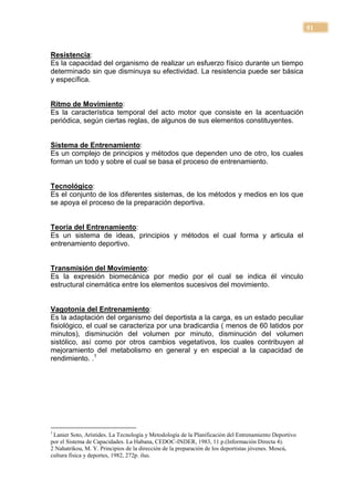 51


Resistencia:
Es la capacidad del organismo de realizar un esfuerzo físico durante un tiempo
determinado sin que disminuya su efectividad. La resistencia puede ser básica
y específica.


Ritmo de Movimiento:
Es la característica temporal del acto motor que consiste en la acentuación
periódica, según ciertas reglas, de algunos de sus elementos constituyentes.


Sistema de Entrenamiento:
Es un complejo de principios y métodos que dependen uno de otro, los cuales
forman un todo y sobre el cual se basa el proceso de entrenamiento.


Tecnológico:
Es el conjunto de los diferentes sistemas, de los métodos y medios en los que
se apoya el proceso de la preparación deportiva.


Teoría del Entrenamiento:
Es un sistema de ideas, principios y métodos el cual forma y articula el
entrenamiento deportivo.


Transmisión del Movimiento:
Es la expresión biomecánica por medio por el cual se indica él vinculo
estructural cinemática entre los elementos sucesivos del movimiento.


Vagotonía del Entrenamiento:
Es la adaptación del organismo del deportista a la carga, es un estado peculiar
fisiológico, el cual se caracteriza por una bradicardia ( menos de 60 latidos por
minutos), disminución del volumen por minuto, disminución del volumen
sistólico, así como por otros cambios vegetativos, los cuales contribuyen al
mejoramiento del metabolismo en general y en especial a la capacidad de
rendimiento. .1




1
 Lanier Soto, Arístides. La Tecnología y Metodología de la Planificación del Entrenamiento Deportivo
por el Sistema de Capacidades. La Habana, CEDOC-INDER, 1983, 11 p.(Información Directa 4).
2 Nahatrikou, M. Y. Principios de la dirección de la preparación de los deportistas jóvenes. Moscú,
cultura física y deportes, 1982, 272p. ilus.
 