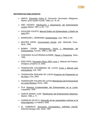 52


REFERENCIAS BIBLIOGRAFÍA

       ANAYA, Educación Física 3º, Educación Secundaria Obligatoria,
        Madrid, serie nuestro mundo, 1998, p.4, 18, 44.

       AÑO VICENTE, Planificación y Organización del Entrenamiento
        Juvenil, Madrid, 1997, p. 83 - 113

       AGUILERA FAUSTO, Manual Gráfico de Epistemología y Diseño de
        tesis 2001.

       BARRAGÁN L. HERNANDO, Epistemología, Loja, 1996, p.105.

       BEATRIZ ESPÍN, Comunicación Escrita, gráf. Mediavilla Hnos.,
        Quito, 1996.

       BOMPA TUDOR, Periodización Teoría            y   Metodología   del
        Entrenamiento, Toronto, 1998, p. 285, 286.

       CONVENIO ECUATORIANO-ALEMÁN, Planes y Programas, Quito,
        1955.

       EDELVIVES, Educación Física, ESO: curso 1, Material del Profesor,
        Zaragoza, proyecto 2.2, 2002.

       FEDERACIÓN COLOMBIANA DE LUCHA Curso y Manuel para
        entrenadores, Cali, 1997.

       FEDERACIÓN PERUANA DE LUCHA Programa de Preparación en
        los niños, Lima, 2002.

       FEDERACIÓN ITALIANA DE LUCHA Metodología del Entrenamiento
        en Lucha Olímpica, Roma, 1985.

       FILA Aspectos Fundamentales del Entrenamiento de la Lucha,
        Yugoslavia, 1976.

       GARCÍA MANSO JUAN, Planificación del Entrenamiento Deportivo,
        Madrid, 1996, p. 71.

       GONZÁLES SILVIO A. Desarrollo de las capacidades motrices en la
        lucha deportiva, La Habana, 2000.

       EL COMERCIO, Diccionario Enciclopédico.          ESPASA   CALPE,
        Editorial Santiago Ltda., Quito, 1997.
 