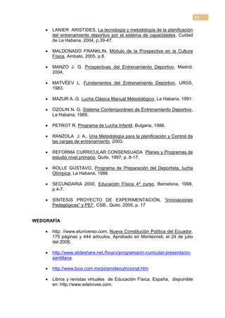 53

       LANIER ARISTIDES, La tecnología y metodología de la planificación
        del entrenamiento deportivo por el sistema de capacidades, Cuidad
        de La Habana, 2004, p.39-47.

       MALDONADO FRANKLIN, Módulo de la Prospectiva en la Cultura
        Física, Ambato, 2005, p.8.

       MANZO J. G. Prospectivas del Entrenamiento Deportivo, Madrid,
        2004.

       MATVÉEV L. Fundamentos del Entrenamiento Deportivo, URSS,
        1983.

       MAZUR A. G. Lucha Clásica Manual Metodológico, La Habana, 1991.

       OZOLIN N. G. Sistema Contemporáneo de Entrenamiento Deportivo,
        La Habana, 1989.

       PETROT R. Programa de Lucha Infantil, Bulgaria, 1986.

       RANZOLA J. A., Una Metodología para la planificación y Control de
        las cargas de entrenamiento, 2003.

       REFORMA CURRICULAR CONSENSUADA Planes y Programas de
        estudio nivel primario, Quito, 1997, p. 8-17.

       ROLLE GUSTAVO, Programa de Preparación del Deportista, lucha
        Olímpica, La Habana, 1988.

       SECUNDARIA 2000, Educación Física 4º curso, Barcelona, 1998,
        p.4-7.

       SÍNTESIS PROYECTO DE EXPERIMENTACIÓN, ―Innovaciones
        Pedagógicas‖ y PEI‖, CSB., Quito, 2005, p. 17


WEDGRAFÍA

       http: //www.eluniverso.com, Nueva Constitución Política del Ecuador,
        175 páginas y 444 artículos, Aprobado en Montecristi, el 24 de julio
        del 2008.

       http://www.slideshare.net,/froycv/programacin-curricular-presentacin-
        santillana.

       http://www.biox.com.mx/piramidenutricional.htm

       Libros y revistas virtuales de Educación Física, España, disponible
        en: http://www.edelvives.com.
 