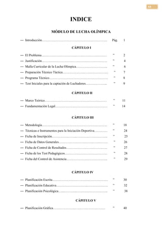 55



                                 INDICE
                    MÓDULO DE LUCHA OLÍMPICA

— Introducción……………………………………………………                           Pág.   1

                                  CÁPITULO I

— El Problema……………………………………………………                            ”      2
— Justificación……………………………………………………                          ”       4
— Malla Curricular de la Lucha Olímpica………………………..           ”       6
— Preparación Técnico Táctica……………………………………                   ”     7
— Programa Técnico………………………………………………                          ”     8
— Test Iniciales para la captación de Luchadores………………..      ”     9

                                  CÁPITULO II

— Marco Teórico…………………………………………………                           ”      11
— Fundamentación Legal…………………………………………                       ”      14


                                  CÁPITULO III

— Metodología……………………………………………………                            ”      18
— Técnicas e Instrumentos para la Iniciación Deportiva…………   ”       24
— Ficha de Inscripción…………………..………………………..                   ”       25
— Ficha de Datos Generales………………………………………                     ”      26
— Ficha de Control de Resultados………………………………..                ”      27
— Ficha de los Test Pedagógicos…………………………………                  ”      28
— Ficha del Control de Asistencia………………………………..               ”      29



                                  CÁPITULO IV

— Planificación Escrita……………………………………………                     ”      30
— Planificación Educativa………………………..……………….                  ”       32
— Planificación Psicológica…....………..………………………..             ”       38

                                    CÁPITULO V

— Planificación Gráfica…………………………………………                      ”      40
 