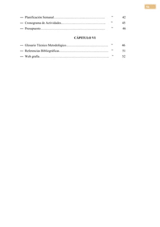 56


— Planificación Semanal………………………..……………….        ”   42
— Cronograma de Actividades...………..………………………..   ”   45
— Presupuesto……………………………………………………                ”   46

                             CÁPITULO VI

— Glosario Técnico Metodológico…………………………………     ”   46
— Referencias Bibliográficas…………………………….…………     ”   51
— Web grafía………………………………………………………..              ”   52
 