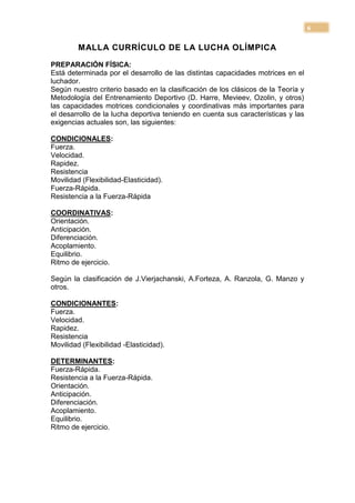 6

         MALLA CURRÍCULO DE LA LUCHA OLÍMPICA

PREPARACIÓN FÍSICA:
Está determinada por el desarrollo de las distintas capacidades motrices en el
luchador.
Según nuestro criterio basado en la clasificación de los clásicos de la Teoría y
Metodología del Entrenamiento Deportivo (D. Harre, Mevieev, Ozolin, y otros)
las capacidades motrices condicionales y coordinativas más importantes para
el desarrollo de la lucha deportiva teniendo en cuenta sus características y las
exigencias actuales son, las siguientes:

CONDICIONALES:
Fuerza.
Velocidad.
Rapidez.
Resistencia
Movilidad (Flexibilidad-Elasticidad).
Fuerza-Rápida.
Resistencia a la Fuerza-Rápida

COORDINATIVAS:
Orientación.
Anticipación.
Diferenciación.
Acoplamiento.
Equilibrio.
Ritmo de ejercicio.

Según la clasificación de J.Vierjachanski, A.Forteza, A. Ranzola, G. Manzo y
otros.

CONDICIONANTES:
Fuerza.
Velocidad.
Rapidez.
Resistencia
Movilidad (Flexibilidad -Elasticidad).

DETERMINANTES:
Fuerza-Rápida.
Resistencia a la Fuerza-Rápida.
Orientación.
Anticipación.
Diferenciación.
Acoplamiento.
Equilibrio.
Ritmo de ejercicio.
 