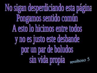 No sigan desperdiciando esta página Pongamos sentido común  A esto lo hicimos entre todos  y no es justo este desbande  por un par de boludos  sin vida propia  